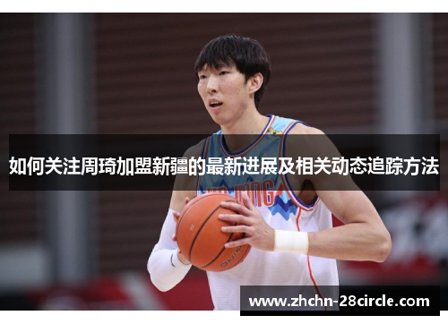如何关注周琦加盟新疆的最新进展及相关动态追踪方法