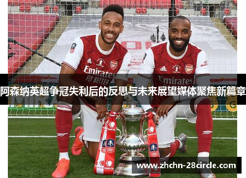 阿森纳英超争冠失利后的反思与未来展望媒体聚焦新篇章