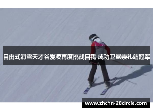 自由式滑雪天才谷爱凌再度挑战自我 成功卫冕崇礼站冠军