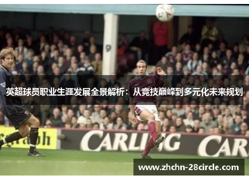 英超球员职业生涯发展全景解析：从竞技巅峰到多元化未来规划