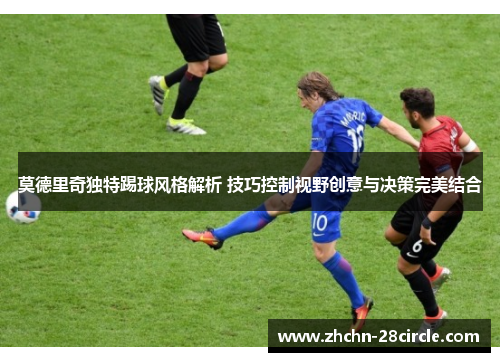 莫德里奇独特踢球风格解析 技巧控制视野创意与决策完美结合