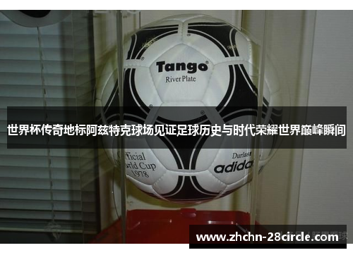 世界杯传奇地标阿兹特克球场见证足球历史与时代荣耀世界巅峰瞬间
