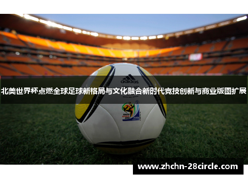 北美世界杯点燃全球足球新格局与文化融合新时代竞技创新与商业版图扩展 北美世界杯点燃全球足球新格局与文化融合新时代竞技创新与商业版图扩展