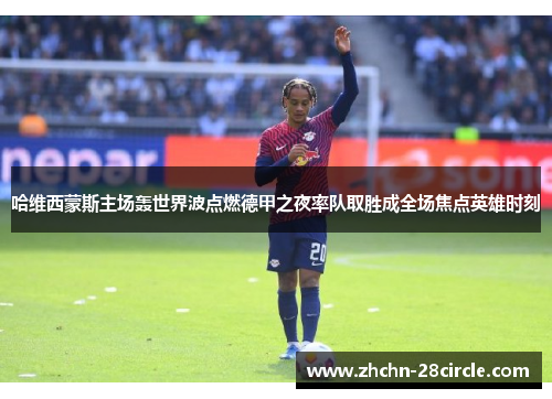 哈维西蒙斯主场轰世界波点燃德甲之夜率队取胜成全场焦点英雄时刻 哈维西蒙斯主场轰世界波点燃德甲之夜率队取胜成全场焦点英雄时刻